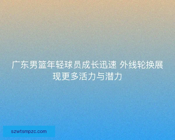 广东男篮年轻球员成长迅速 外线轮换展现更多活力与潜力